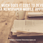 How Much Does It Cost To Develop A Newspaper Mobile App